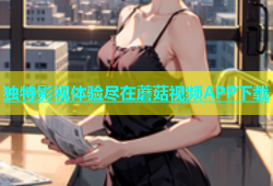 独特影视体验尽在蘑菇视频APP下载