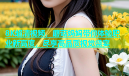 8K超清视频，蘑菇妈妈带你体验职业新高度，尽享高品质视觉盛宴