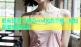 蘑菇视频下载汅aop免费下载，轻松获取视频资源