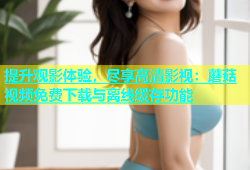 提升观影体验，尽享高清影视：蘑菇视频免费下载与离线缓存功能