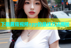 下载蘑菇视频app的最佳方法揭秘
