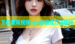 下载蘑菇视频app的最佳方法揭秘