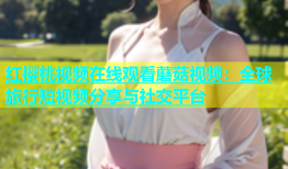 红樱桃视频在线观看蘑菇视频：全球旅行短视频分享与社交平台
