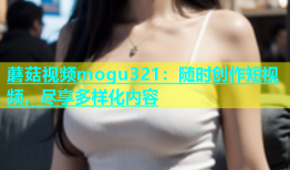 蘑菇视频mogu321：随时创作短视频，尽享多样化内容