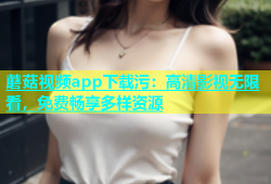 蘑菇视频app下载污：高清影视无限看，免费畅享多样资源