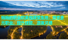 妈妈的职业欧美视频聚集地：探索多元职业，提升技能，激发灵感