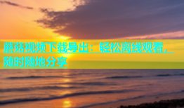 蘑菇视频下载导出：轻松离线观看，随时随地分享