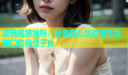 蘑菇视频妈妈：分享育儿经验与生活窍门的最佳平台