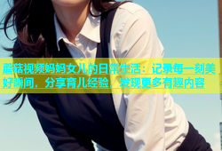 蘑菇视频妈妈女儿的日常生活：记录每一刻美好瞬间，分享育儿经验，发现更多有趣内容