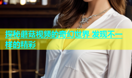 探秘蘑菇视频的奇幻世界 发现不一样的精彩