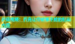蘑菇视频：看完让你欲罢不能的精彩内容