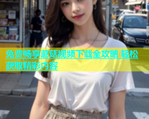 免费畅享蘑菇视频下载全攻略 轻松获取精彩内容