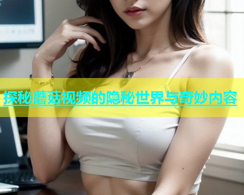 探秘蘑菇视频的隐秘世界与奇妙内容