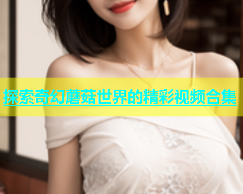 探索奇幻蘑菇世界的精彩视频合集