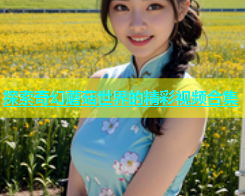 探索奇幻蘑菇世界的精彩视频合集