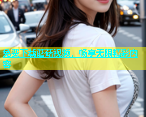 免费下载蘑菇视频，畅享无限精彩内容