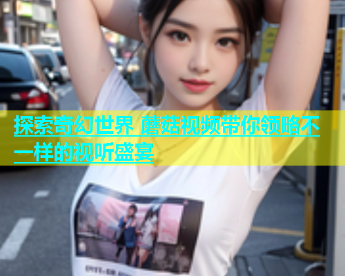 探索奇幻世界 蘑菇视频带你领略不一样的视听盛宴