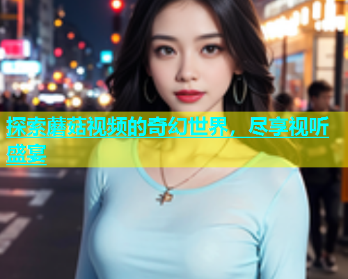 探索蘑菇视频的奇幻世界，尽享视听盛宴