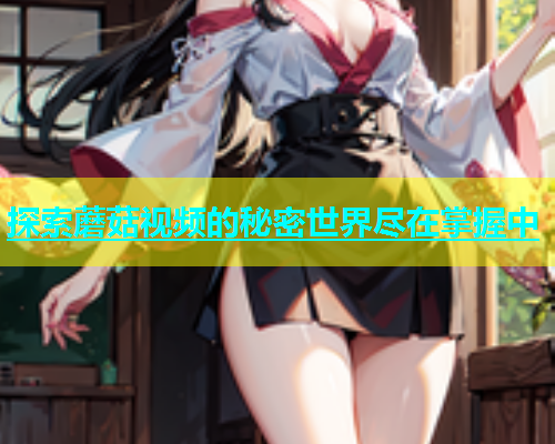 探索蘑菇视频的秘密世界尽在掌握中