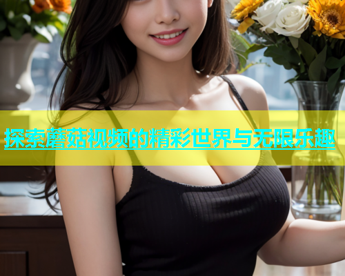 探索蘑菇视频的精彩世界与无限乐趣