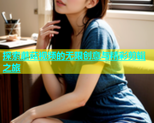 探索蘑菇视频的无限创意与精彩剪辑之旅