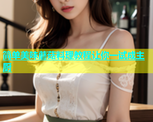 简单美味蘑菇料理教程让你一试成主厨