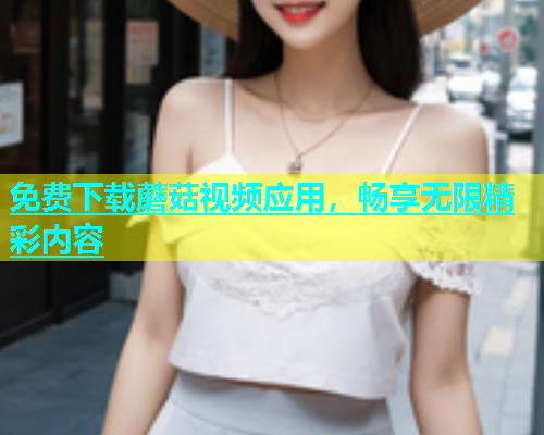 免费下载蘑菇视频应用，畅享无限精彩内容