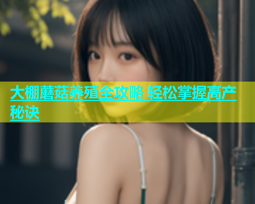 大棚蘑菇养殖全攻略 轻松掌握高产秘诀