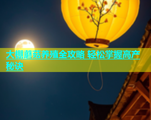 大棚蘑菇养殖全攻略 轻松掌握高产秘诀