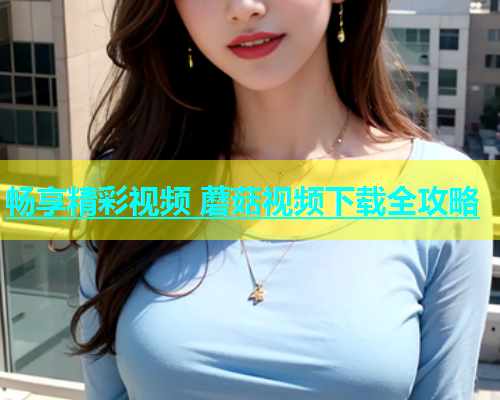 畅享精彩视频 蘑菇视频下载全攻略