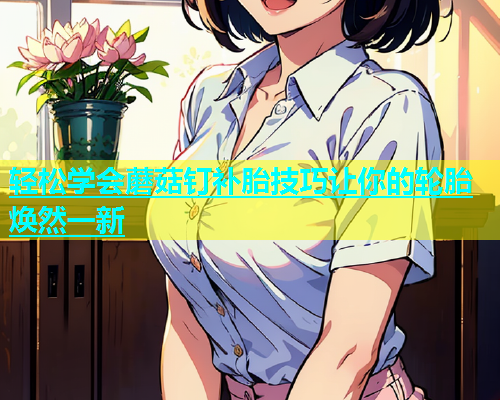 轻松学会蘑菇钉补胎技巧让你的轮胎焕然一新