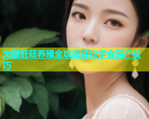 大棚蘑菇养殖全攻略轻松学会高产技巧