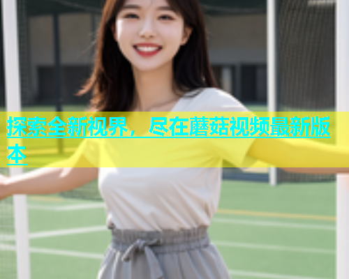 探索全新视界，尽在蘑菇视频最新版本
