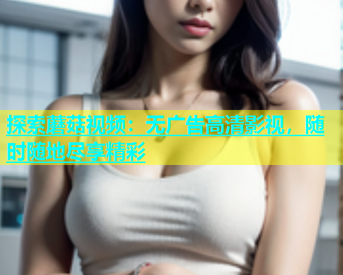 探索蘑菇视频：无广告高清影视，随时随地尽享精彩
