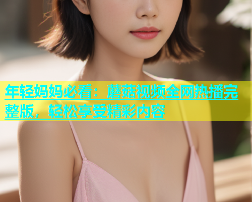 年轻妈妈必看：蘑菇视频全网热播完整版，轻松享受精彩内容