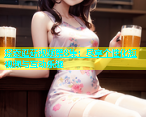 探索蘑菇视频第8集：尽享个性化短视频与互动乐趣
