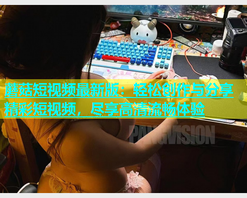 蘑菇短视频最新版：轻松创作与分享精彩短视频，尽享高清流畅体验