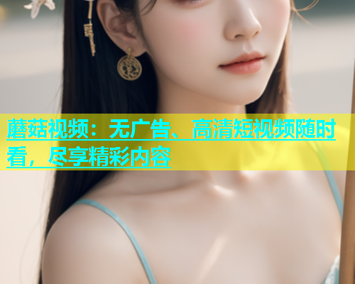 蘑菇视频：无广告、高清短视频随时看，尽享精彩内容