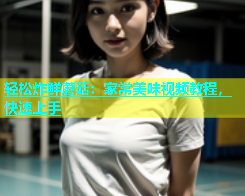 轻松炸鲜蘑菇：家常美味视频教程，快速上手