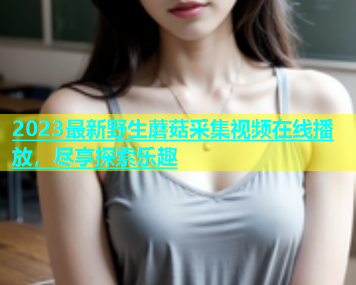 2023最新野生蘑菇采集视频在线播放，尽享探索乐趣