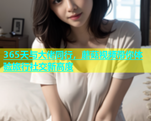 365天与大佬同行，蘑菇视频带你体验旅行社交新高度