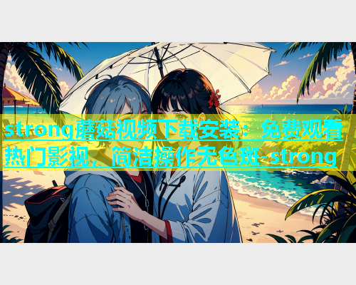 strong蘑菇视频下载安装：免费观看热门影视，简洁操作无色斑-strong