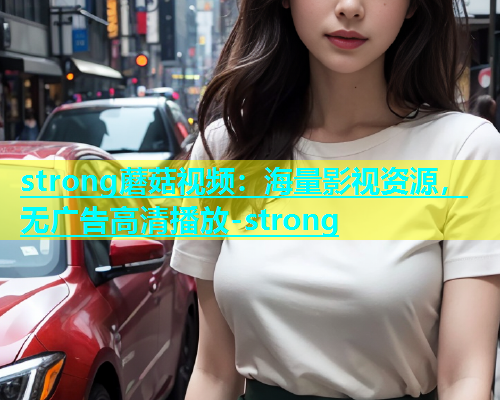 strong蘑菇视频：海量影视资源，无广告高清播放-strong