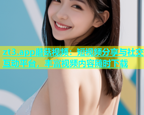 zt3.app蘑菇视频：短视频分享与社交互动平台，丰富视频内容随时下载
