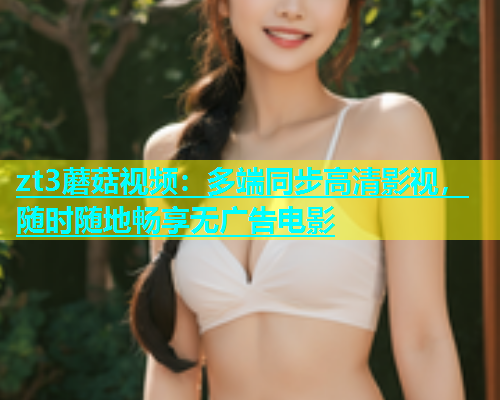 zt3蘑菇视频：多端同步高清影视，随时随地畅享无广告电影