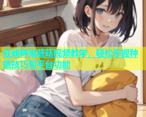 在线种鬼蘑菇视频教学，轻松掌握种植技巧和平台功能