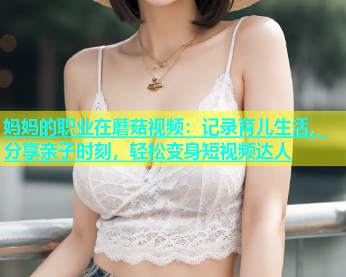 妈妈的职业在蘑菇视频：记录育儿生活，分享亲子时刻，轻松变身短视频达人