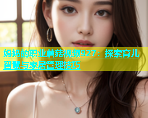 妈妈的职业蘑菇视频927：探索育儿智慧与家居管理技巧