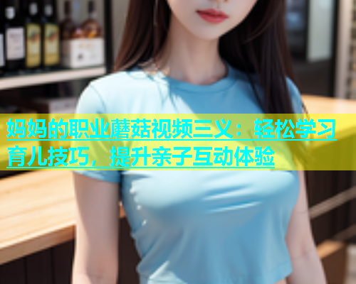 妈妈的职业蘑菇视频三义：轻松学习育儿技巧，提升亲子互动体验