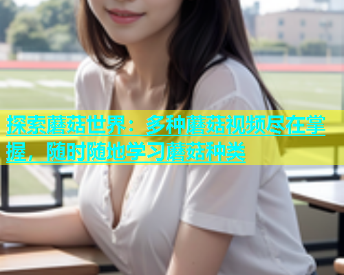 探索蘑菇世界：多种蘑菇视频尽在掌握，随时随地学习蘑菇种类
